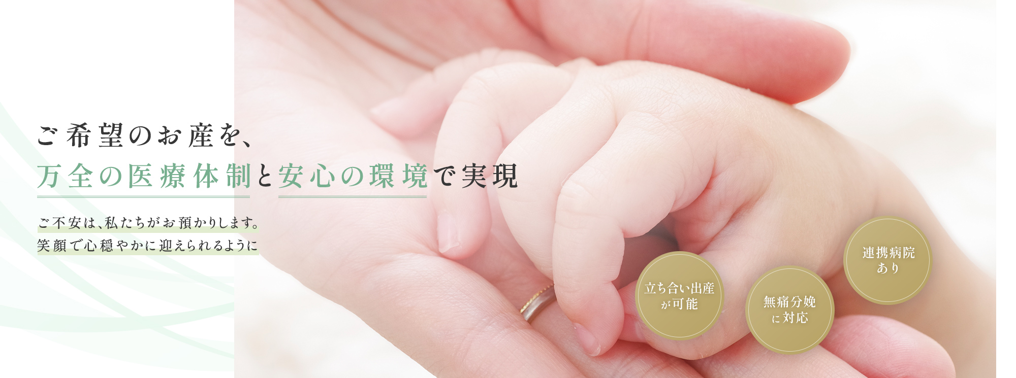 ご希望のお産を、万全の医療体制と安心の環境で実現 ご不安は、私たちがお預かりします。笑顔で心穏やかに迎えられるように 立ち合い出産が可能 無痛分娩に対応 連携病院あり