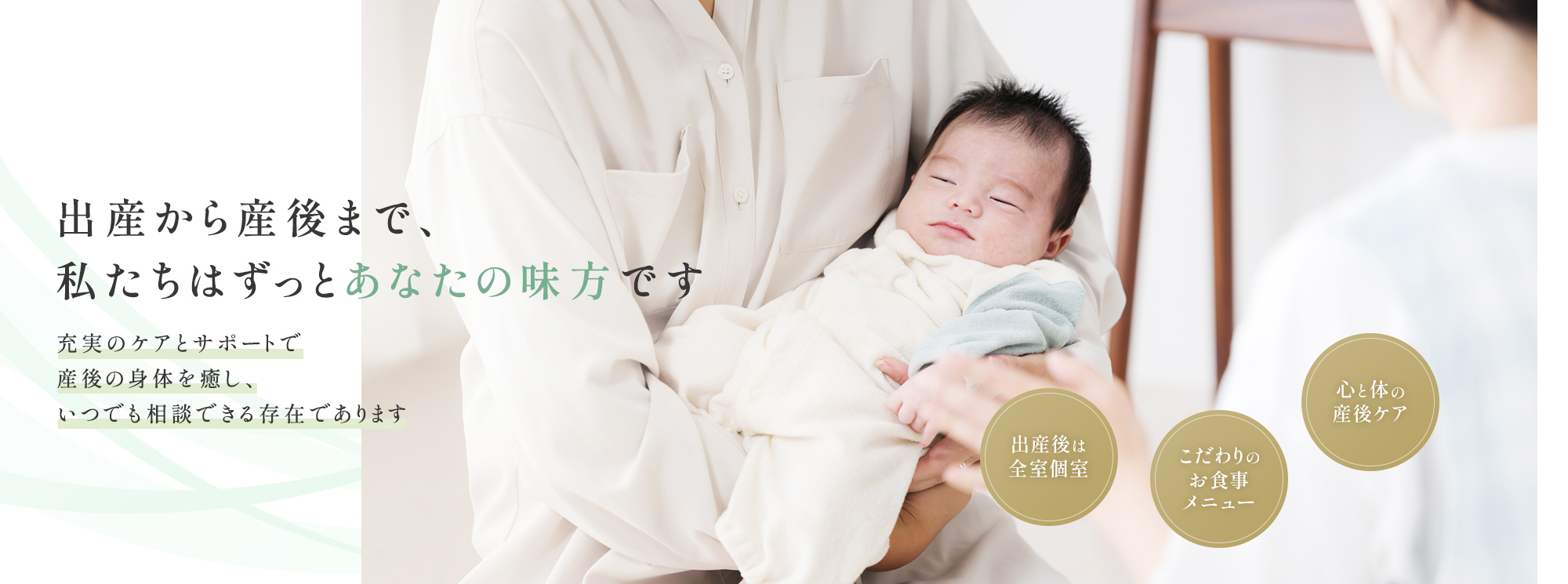 出産から産後まで、私たちはずっとあなたの味方です 充実のケアとサポートで産後の身体を癒し、いつでも相談できる存在であります 出産後は全室個室 こだわりのお食事メニュー 心と体の産後ケア